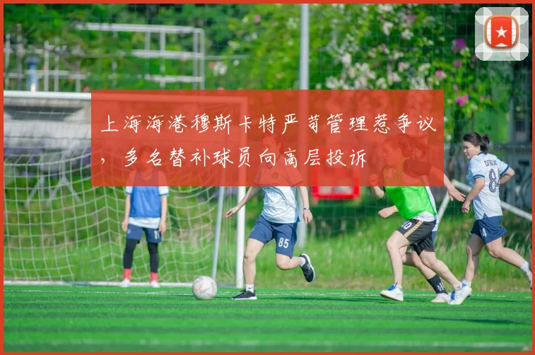 上海海港穆斯卡特严苛管理惹争议，多名替补球员向高层投诉