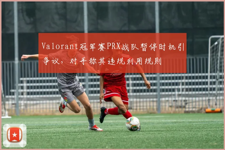 Valorant冠军赛PRX战队暂停时机引争议，对手称其违规利用规则