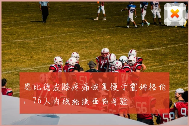 恩比德左膝疼痛恢复慢于霍姆格伦，76人内线轮换面临考验