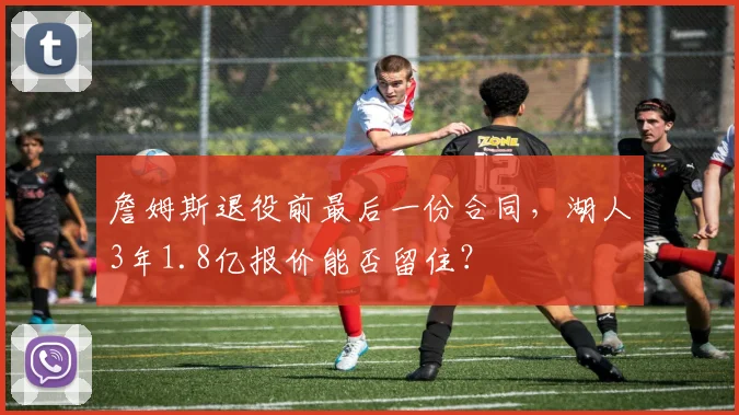詹姆斯退役前最后一份合同，湖人3年1.8亿报价能否留住？